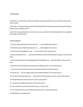 CONFESSIONS
John5:21: For as the Fatherraisethup the dead, andquickeneththem;evensothe Sonquickeneth
whomhe will.
John6:63: It isthe spiritthatquickeneth;the fleshprofitethnothing:the wordsthatIspeakuntoyou,
theyare spirit,andtheyare life.
John11:25: Jesussaiduntoher, I am the resurrection,andthe life:he thatbelievethinme,thoughhe
were dead,yetshall he live:
PRAISEWORSHIP
1 Let yourresurrectionpowercome uponmy...., inthe mightyname of jesus
2 I bindeveryspiritof deathoperatinginmy.....,inthe mightyname of jesus.
3 I commandeverydeadbone inmy.....to come alive,inthe name of jesus
4 You evil handlaidonmy .....,receive the thunderandthe fire of God andbe roasted,inthe name of
jesus.
5 I commandeveryevil monitoringgadgetfashionedagainstmy...tobe destroyed,inthe name of
jesus
6 I breathe inthe life of God andI rejectspiritof deathand hell ,inthe name of jesus
7 I recovereverymiracle thatIhave lost throughunbelief ,inthe name of jesus
8 I release my.....fromthe cage of everyhouseholdwickedness,inthe name of jesus
9 Let everyinformationaboutmy.......beerasedfromeverysatanicmemory,inthe name of jesus
10 I breakholdof any evil powerovermylife,injesusname
11 I move frombondage intoliberty,inthe name of jesus
12 I cut myself froneverytribal spiritandcurses,injesusname
13 I cut myself off fromeveryterritorial spiritandcurses,inthe name of jesus
14 HolyGhostfire,purge mylife.
 