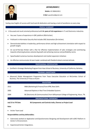 JAYAKUMAR C
Mobile:+91 9884610011
E-Mail: jayvathan@gmail.com
Scaling new heights of success with hard work & dedication and leaving a mark of excellence on every step
PROFILE SUMMARY
• A focussed and result oriented professional with 8+ years of rich experience in IT and Electronics industries.
• Has over 3 years of experience in GRC platform (RSA Archer).
• Proficient in Information Security that includes GRC Automation (On Archer).
• Demonstrated abilities in leadership, performance driven and high achievement orientation with respect to
growth targets
• An out-of-the-box thinker with a flair for effective implementation of sales strategies and contributing
towards enhancing business volumes & growth and achieving revenue and profitability norms
• Spearheaded numerous business development and market expansion initiatives
• An effective communicator & team leader combined with flexible & detail oriented attitude.
PROFESSIONAL CERTIFICATION
• Certified in Strategic Marketing Program from Haas School of Business, University of California, Berkeley
TRAINING UNDERTAKEN
• Advanced Global Management Programme from Texas Executive Education at McCombes School of
Business, The University of Texas at Austin
EDUCATION
2012 MBA (Marketing & Finance) from IIPM, New Delhi.
2005 Advanced Diploma in Real Time Embedded Systems
2004 BE (Electronics & Communication) from Adhiyamaan College of Engineering, Hosur, TN.
ORGANISATIONAL EXPERIENCE
July’15 to Till Date RS Components and Controls India, Chennai as Project Lead
Role:
• Archer Team Lead
Responsibilities and key deliverables:
• Extensively worked on Application and Questionnaires Designing and Development with eGRC Platform in
Archer 5.4 Environment.
• Experienced Archer Integrations.
 