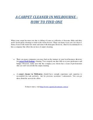 A CARPET CLEANER IN MELBOURNE -
HOW TO FIND ONE
When your carpet becomes wet due to falling of water or coffee/tea, it becomes filthy and dirty
and it needs quick cleaning to remove the stains from it. There are many ways you can clean it.
Some clean it with warm hot water and some with detergent. However, what we recommend is to
hire a company that offers the services of carpet cleaning.
There are many companies you may find on the internet or your local business directory
for carpet flood damage cleaning. You can pick one that falls in to your preferences and
budget. However, make sure that the company you choose has a team of professionals
who are well versed with the carpet cleaning.
A carpet cleaner in Melbourne should have enough experience and expertise to
accomplish the task perfectly. Ask for previous customers’ testimonials. You can get
ideas about the services he offers.
To know more, visit http://www.squeakycleanteam.com.au
 