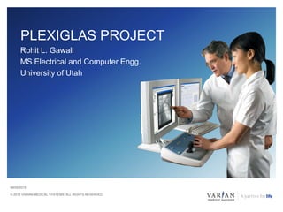 © 2013 VARIAN MEDICAL SYSTEMS. ALL RIGHTS RESERVED.
PLEXIGLAS PROJECT
Rohit L. Gawali
MS Electrical and Computer Engg.
University of Utah
08/05/2015
 