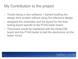 10
• Vivado being a new software, I started building the
design form scratch without using the reference design.
• designed the schematic and the layout for the final
testing board specific to the P1AS tester board.
• That board would be interfaced with the Kintex705
board and the P1AS tester to test the electronics on the
tester circuit.
My Contribution to the project
 