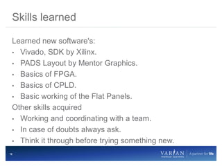 12
Learned new software's:
• Vivado, SDK by Xilinx.
• PADS Layout by Mentor Graphics.
• Basics of FPGA.
• Basics of CPLD.
• Basic working of the Flat Panels.
Other skills acquired
• Working and coordinating with a team.
• In case of doubts always ask.
• Think it through before trying something new.
Skills learned
 