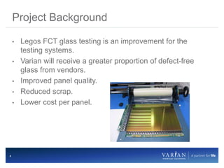 2
• Legos FCT glass testing is an improvement for the
testing systems.
• Varian will receive a greater proportion of defect-free
glass from vendors.
• Improved panel quality.
• Reduced scrap.
• Lower cost per panel.
Project Background
 
