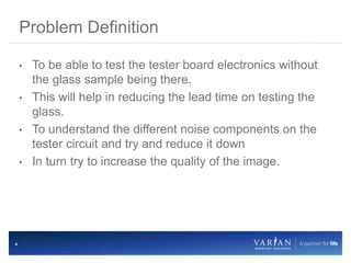 4
• To be able to test the tester board electronics without
the glass sample being there.
• This will help in reducing the lead time on testing the
glass.
• To understand the different noise components on the
tester circuit and try and reduce it down
• In turn try to increase the quality of the image.
Problem Definition
 