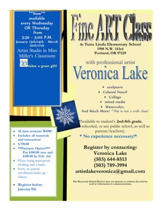 At Terra Linda Elementary School
1998 N.W. 143rd
Portland, OR 97229
with professional artist
 sculpture
 Colored Pencil
 Collage
 mixed media
 Watercolor,
And Much More! *This is not a craft class!
*Available to student's 2nd-8th grade,
home-schooled, or any public school, as well as
parents/teachers).
* No experience necessary!*
Register by contacting:
Veronica Lake
(503) 644-8513
(503) 789-3994
artistlakeveronica@gmail.com
The Beaverton School District does not sponsor or endorse the activity
and/or information in communications.ADVENTURE WORKS
1234 Lake Street
Portland, OR 10023
Phone (201) 555-0154
**Now**
available
every Wednesday
OR Thursday
from
3:30 - 5:00 P.M.
January 13th/14th - March
16th/17th
Artist Studio in Miss
Miller's Classroom
Makes a great gift!
 10 class sessions WOW!
 Includes all materials
and instruction!
 $ 190.00
 **Payment Option***
Pay $100.00 now and
$100.00 by Feb. 3rd
 Please bring appropriate
clothing and a snack.
 Sorry, no partial
enrollment/make-up
classes.
 Register before
January 9th
 