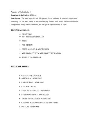 Number of Individuals: 3
Duration of the Project: 45 Days.
Description: The main objective of this project is to maintain & control temperature
uniformly of the two zones in vacuum brazing furnace and braze similar or dissimilar
components using certain chemicals, for the given specifications of a job.
TECHNICAL SKILLS:
 ARM7 TDMI
 8051 MICROCONTROLLER
 RTOS
 PCB DESIGN
 CMOS ANALOG & ASIC DESIGN
 VERILOG & SYSTEM VERILOG VERIFICATION
 SIMULINK & MATLAB
SOFTWARE SKILLS:
 C AND C++ LANGUAGE
 ASSEMBLY LANGUAGE
 EMBEDDED C LANGUAGE
 KEIL SOFTWARE
 VHDL AND VERILOG LANGAUGE
 SYSTEM VERILOG LANGAUAGE
 EAGLE SOFTWARE FOR PCB DESIGN
 CADENCE ALLEGRO 16.5 VERSION SOFTWARE
 MATLAB SOFTWARE
 
