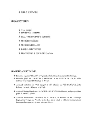  XILINX SOFTWARE
AREA OF INTEREST:
 VLSI DESIGN
 EMBEDDED SYSTEMS
 REAL TIME OPERATING SYSTEMS
 MICROPROCESSORS
 MICROCONTROLLERS
 DIGITAL ELECTRONICS
 ELECTRONICS & INSTRUMENTATION
ACADEMIC ACHIEVEMENTS:
 Presented paper on “SCADA” in Vignan Jyothi Institute of science and technology.
 Presented paper on “EMBEDDED SYSTEMS” in the UDAAN 2012 in Sri Nidhi
institute of science and technology in B.Tech.
 Attended workshops on “PCB Design” at VIT, Chennai and “SIMULINK” at Abdur
Rahman University, Chennai in M.Tech.
 Attended National Conference in IAETSD NCRIET-2015 in Chennai, and got published
paper in IJRASET journal.
 Attended International conference in ICCET-2015 in Chennai in Sri Ramanujar
Engineering College and Awarded as the Best paper which is published in international
journals and as magazines in Anna university library.
 