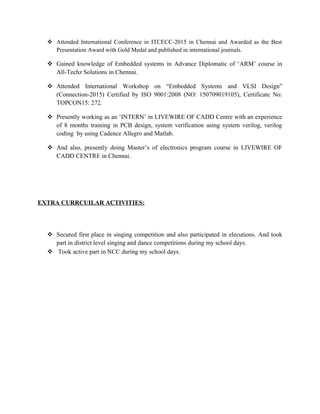  Attended International Conference in ITCECC-2015 in Chennai and Awarded as the Best
Presentation Award with Gold Medal and published in international journals.
 Gained knowledge of Embedded systems in Advance Diplomatic of ‘ARM’ course in
All-Techz Solutions in Chennai.
 Attended International Workshop on “Embedded Systems and VLSI Design”
(Connection-2015) Certified by ISO 9001:2008 (NO: 150709019105), Certificate No:
TOPCON15: 272.
 Presently working as an ‘INTERN’ in LIVEWIRE OF CADD Centre with an experience
of 8 months training in PCB design, system verification using system verilog, verilog
coding by using Cadence Allegro and Matlab.
 And also, presently doing Master’s of electronics program course in LIVEWIRE OF
CADD CENTRE in Chennai.
EXTRA CURRCUILAR ACTIVITIES:
 Secured first place in singing competition and also participated in elecutions. And took
part in district level singing and dance competitions during my school days.
 Took active part in NCC during my school days.
 