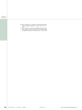 30. Burt, C., Richards, W. G., and Huxley, P. (1990) The application of
molecular similarity calculations, J. Comput. Chem. 11, 1139–
1146.
31. Carbo, R., Ledya, L., and Arnau, M. (1980) How similar is a mole-
cule to another? An electron density measure of similarity between
two molecular structures, Int. J. Quantum Chem. 17, 1185–1189.
126 VOL.4 NO.2 • 115–126 • 2009 www.acschemicalbiology.orgSINGH ET AL.
 
