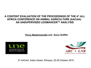 A CONTENT EVALUATION OF THE PROCEEDINGS OF THE 4th
ALL
AFRICA CONFERENCE ON ANIMAL AGRICULTURE (AACAA):
AN UNSUPERVISED LEXIMANCER™ ANALYSIS
5th
AACAA, Addis Ababa: Ethiopia, 25-28 October 2010
Percy Madzivhandila and Garry Griffith
 
