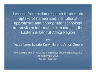 Lessons from action research to promote
uptake of harmonised institutional
approaches and appropriate technology
to transform informal milk markets in the
Eastern & Central Africa Region
By
Tezira Lore, Lusato Kurwijila and Amos Omore
Presented at the 4th All Africa Conference on Animal Agriculture
21 September 2005
Arusha, Tanzania
 