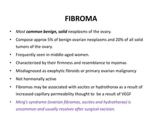FIBROMA
• Most common benign, solid neoplasms of the ovary.
• Compose approx 5% of benign ovarian neoplasms and 20% of all solid
tumors of the ovary.
• Frequently seen in middle-aged women.
• Characterized by their firmness and resemblance to myomas
• Misdiagnosed as exophytic fibroids or primary ovarian malignancy
• Not hormonally active
• Fibromas may be associated with ascites or hydrothorax as a result of
increased capillary permeability thought to be a result of VEGF
• Meig’s syndrome (ovarian fibromas, ascites and hydrothorax) is
uncommon and usually resolves after surgical excision.
 