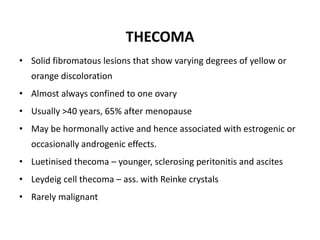 THECOMA
• Solid fibromatous lesions that show varying degrees of yellow or
orange discoloration
• Almost always confined to one ovary
• Usually >40 years, 65% after menopause
• May be hormonally active and hence associated with estrogenic or
occasionally androgenic effects.
• Luetinised thecoma – younger, sclerosing peritonitis and ascites
• Leydeig cell thecoma – ass. with Reinke crystals
• Rarely malignant
 