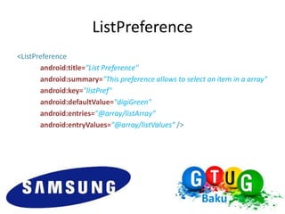 ListPreference
<ListPreference
       android:title="List Preference"
       android:summary="This preference allows to select an item in a array"
       android:key="listPref"
       android:defaultValue="digiGreen"
       android:entries="@array/listArray"
       android:entryValues="@array/listValues" />
 