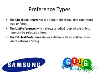 Preference Types
• The CheckBoxPreference is a simple checkbox, that can return
  true or false.
• The ListPreference, which shows a radioGroup where only 1
  item can be selected a time.
• The EditTextPreference shows a dialog with an editText view
  which returns a String.
 