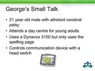 George’s Small TalkOver 20 other people with disabilities and 6 staff attended George’s centre, most of whom talked.George rarely used his device during the day.Staff requested a review of his device because he didn’t “ever” use it.George had previously had a setup with core vocabulary on his device but found it frustrating to find words he wanted when he could just spell them.