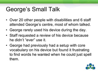 George’s Small TalkA speech pathology student observed him in two sessions.  He “used” his device constantly but only spoke with it twice.George was accessing his device with a head switch and block/row/column scanning.  She observed that by the time he had formulated a message the conversation had moved on and he erased and moved onto a new message.A two pronged approach was used.  Firstly, a conversational topic was established before each group e.g. “What are your favourite films?”.  This allowed George to compose messages in advance.A small talk page was programmed and George practiced using this in one-to-one and then small group conversation.