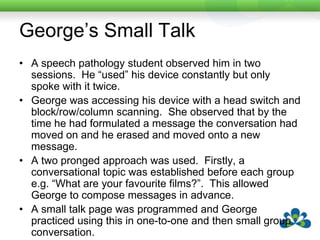George’s Small TalkAt the end of 8 weeks the same speech pathology student observed George in the same two sessions.  George used his device 46 times.  Five of these were topic setters, 41 were small talk continuers.Several other people in the centre commented spontaneously that “George was much cleverer than they thought” or that “They enjoyed talking to George much more”.And….he’s still using it!