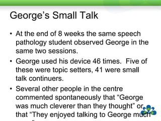 Michael’s Small Talk14 year old with autistic spectrum disorder.Attends a mainstream school with a full-time integration aide.Michael has a DynavoxMiniMo but has recently developed quite a lot of speech, which is only understood by familiar people.Michael’s device has core vocabulary with lots of fringe vocabulary around his topics of particular interest e.g. SpongeBob Squarepants.  