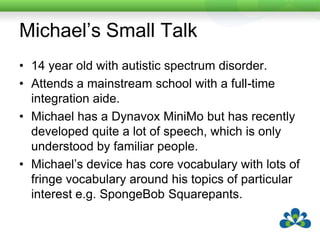 Michael’s Small TalkMichael has been very keen to interact with his peers.  However, as his peers have got older verbal skills have become more important to these interactions.Michael will often walk up to a group and simply stand there.  The other children do not try to include him in their conversations, nor does Michael try to join in.Some of the children Michael was friendly with in primary years will occasionally sit down and talk with him, but always on his terms.  These occasions are decreasing in frequency.