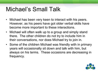 Michael’s Small TalkIntroduced Michael to Small Talk.Each of his favourite topic areas had a page built with partner directed questions and small talk continuers.His old friends are very impressed with this change in Michael.  They are more likely to have a chat with him and will sometimes call other people over to take part in the conversation.  