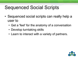 What are Social Scripts?They support students in learning to claim, start, and maintain turns in a conversation.Much of the information in this section is taken from “Can We Chat? Co-Planned Sequenced Social Scripts: A Make It / Take It Book of Ideas and Adaptations”by Caroline Musselwhite and Linda BurkhartAlso called Participation Scripts
