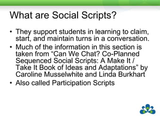 What are Social Scripts?Social Scripts are interactions such as joke-telling, sharing life stories and general conversations.They help persons using augmentative and alternative communication (AAC) move beyond wants and needs to using 'real' communication for conversational purposes. Often give developing communicators a sense of the power of communication.