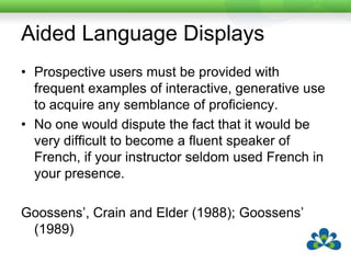 Aided Language DisplaysProspective users must be provided with frequent examples of interactive, generative use to acquire any semblance of proficiency. No one would dispute the fact that it would be very difficult to become a fluent speaker of French, if your instructor seldom used French in your presence. Goossens’, Crain and Elder (1988); Goossens’ (1989)