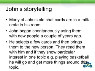 Ted’s StorytellingTed is a 78 year old who had a CVA when he was 72.Following the CVA he regained some spontaneous speech, mostly small talk.  He can understand everything that is said and can read the paper and magazines.  He cannot speak (apart from small talk) and he cannot write.Prior to the stroke he was president of his local RSL Club.  His wife and his friends miss his storytelling.His wife was able to work with him and write out many of his stories.  These have now been stored in a Macaw, with one of his friends doing the recording.He and his wife are delighted as he is once again able to tell stories and delight his family and friends.