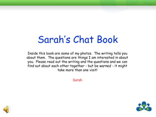 Sarah’s Chat BookSarah’s chat book has completely changed the way staff see her.Each new staff member sits down and goes through the book with her over a few different sessions.They realise how interested Sarah is in them and they gossip with her more.It also gives them topics to talk about that they think will interest her.