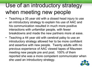 Use of nonobligatory turn takingTeaching a young (4½ year old) child with cerebral palsy to use non-obligatory turn taking via AAC meant that the child was initiating more frequently and was more eager to participate in group activities.  One of her peers said she was more fun to play with. Her speech improved and she acquired 30 new words. Teaching a 14 year old with autism to take non-obligatory turns also resulted in a increase in initiating and turn taking. There was a decrease in his inappropriate behaviours and he was less disruptive in class. 20 adults who were not familiar with AAC rated his pre and post videotapes and rated him as a much more competent communicator in the post tapes (although they didn’t know which were pre or post).