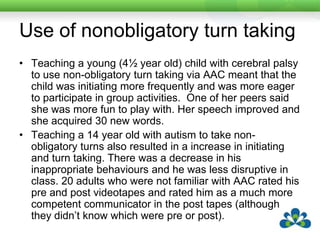 Use of partner focused questionsTeaching a 13 year old child with developmental disability to use partner focused questions produced a change in the focus of his interactions.  His partners began to see his communication as more appropriate.Teaching a 24 year old with athetoid cerebral palsy to use partner focused questions meant that he became a more valued communication partner with those he regularly communicated with.