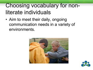 Choosing vocabulary for literate individualsFor literate individuals, they may need some phrases or words which need to be pre-stored for quick access either so they can participate in the conversation in a timely way or so they can reduce fatigue.