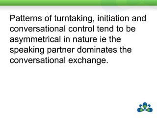 Speaking partners are frequently observed a) to ask closed-ended questions and specific Wh-questions and b) to repeat and rephrase previous turns, often initiating topics without expecting a response from the child.