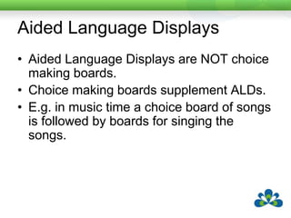 Aided Language DisplaysAided Language Displays are NOT choice making boards.Choice making boards supplement ALDs.E.g. in music time a choice board of songs is followed by boards for singing the songs.