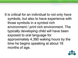 It is critical for an individual to not only have symbols, but also to have experience with those symbols in a symbol rich environment / print rich environment. The typically developing child will have been exposed to oral language for approximately 4,380 waking hours by the time he begins speaking at about 18 months of age.