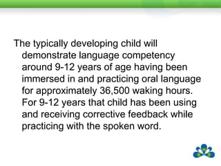 The typically developing child will demonstrate language competency around 9-12 years of age having been immersed in and practicing oral language for approximately 36,500 waking hours. For 9-12 years that child has been using and receiving corrective feedback while practicing with the spoken word. 