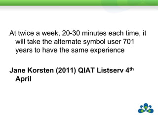 At twice a week, 20-30 minutes each time, it will take the alternate symbol user 701 years to have the same experienceJane Korsten (2011) QIAT Listserv 4th April