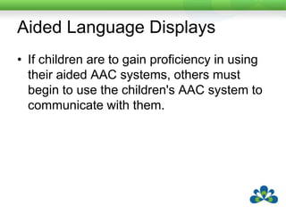 Aided Language DisplaysIf children are to gain proficiency in using their aided AAC systems, others must begin to use the children's AAC system to communicate with them.