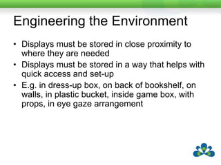 Engineering the EnvironmentDisplays must be stored in close proximity to where they are neededDisplays must be stored in a way that helps with quick access and set-upE.g. in dress-up box, on back of bookshelf, on walls, in plastic bucket, inside game box, with props, in eye gaze arrangement