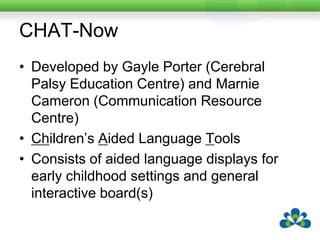 CHAT-NowDeveloped by Gayle Porter (Cerebral Palsy Education Centre) and Marnie Cameron (Communication Resource Centre)Children’s Aided Language ToolsConsists of aided language displays for early childhood settings and general interactive board(s)