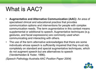What is AAC?Augmentative and Alternative Communication (AAC): An area of specialised clinical and educational practice that provides communication options and interventions for people with complex communication needs. The term augmentative in this context means supplemental or additional to speech. Augmentative techniques (e.g. gestures, and facial expressions) are commonly used when communicating and interacting with others.The use of the term alternative acknowledges that there are some individuals whose speech is sufficiently impaired that they must rely completely on standard and special augmentative techniques, which do not augment speech but are alternatives to speech (Vanderheiden & Yoder, 1996).(Speech Pathology Australia AAC Position Paper 2004)