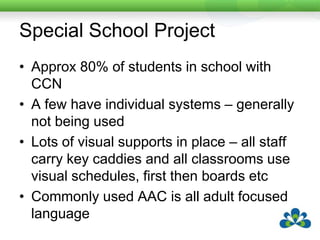 Special School ProjectApprox 80% of students in school with CCNA few have individual systems – generally not being usedLots of visual supports in place – all staff carry key caddies and all classrooms use visual schedules, first then boards etcCommonly used AAC is all adult focused language