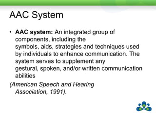 AAC SystemAAC system: An integrated group of components, including the symbols, aids, strategies and techniques used by individuals to enhance communication. The system serves to supplement any gestural, spoken, and/or written communication abilities(American Speech and Hearing Association, 1991).