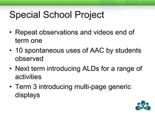 Special School ProjectRepeat observations and videos end of term one10 spontaneous uses of AAC by students observedNext term introducing ALDs for a range of activitiesTerm 3 introducing multi-page generic displays