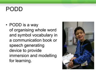 PODDPODD is a way of organising whole word and symbol vocabulary in a communication book or speech generating device to provide immersion and modelling for learning. 