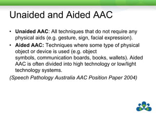 Unaided and Aided AACUnaided AAC: All techniques that do not require any physical aids (e.g. gesture, sign, facial expression).Aided AAC: Techniques where some type of physical object or device is used (e.g. object symbols, communication boards, books, wallets). Aided AAC is often divided into high technology or low/light technology systems.(Speech Pathology Australia AAC Position Paper 2004)