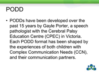 PODDPODDs have been developed over the past 15 years by Gayle Porter, a speech pathologist with the Cerebral Palsy Education Centre (CPEC) in Victoria. Each PODD format has been shaped by the experiences of both children with Complex Communication Needs (CCN), and their communication partners. 