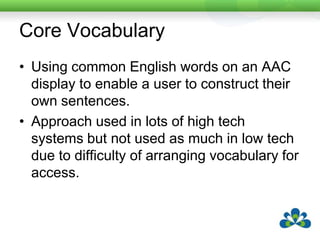 Core VocabularyUsing common English words on an AAC display to enable a user to construct their own sentences.Approach used in lots of high tech systems but not used as much in low tech due to difficulty of arranging vocabulary for access.