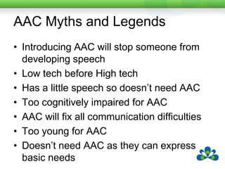 AAC Myths and LegendsIntroducing AAC will stop someone from developing speechLow tech before High techHas a little speech so doesn’t need AACToo cognitively impaired for AACAAC will fix all communication difficultiesToo young for AACDoesn’t need AAC as they can express basic needs